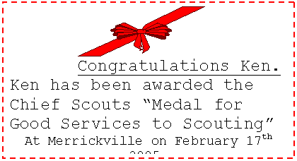 Text Box:  
Congratulations Ken.
Ken has been awarded the Chief Scouts Medal for Good Services to Scouting
At Merrickville on February 17th 2005.
Well Earned   Better Deserved.
